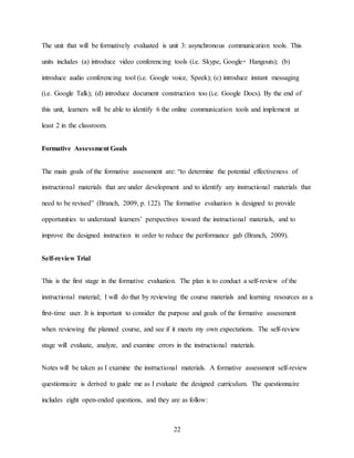 22
The unit that will be formatively evaluated is unit 3: asynchronous communication tools. This
units includes (a) introduce video conferencing tools (i.e. Skype, Google+ Hangouts); (b)
introduce audio conferencing tool (i.e. Google voice, Speek); (c) introduce instant messaging
(i.e. Google Talk); (d) introduce document construction too (i.e. Google Docs). By the end of
this unit, learners will be able to identify 6 the online communication tools and implement at
least 2 in the classroom.
Formative Assessment Goals
The main goals of the formative assessment are: “to determine the potential effectiveness of
instructional materials that are under development and to identify any instructional materials that
need to be revised” (Branch, 2009, p. 122). The formative evaluation is designed to provide
opportunities to understand learners’ perspectives toward the instructional materials, and to
improve the designed instruction in order to reduce the performance gab (Branch, 2009).
Self-review Trial
This is the first stage in the formative evaluation. The plan is to conduct a self-review of the
instructional material; I will do that by reviewing the course materials and learning resources as a
first-time user. It is important to consider the purpose and goals of the formative assessment
when reviewing the planned course, and see if it meets my own expectations. The self-review
stage will evaluate, analyze, and examine errors in the instructional materials.
Notes will be taken as I examine the instructional materials. A formative assessment self-review
questionnaire is derived to guide me as I evaluate the designed curriculum. The questionnaire
includes eight open-ended questions, and they are as follow:
 