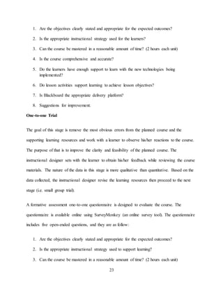 23
1. Are the objectives clearly stated and appropriate for the expected outcomes?
2. Is the appropriate instructional strategy used for the learners?
3. Can the course be mastered in a reasonable amount of time? (2 hours each unit)
4. Is the course comprehensive and accurate?
5. Do the learners have enough support to learn with the new technologies being
implemented?
6. Do lesson activities support learning to achieve lesson objectives?
7. Is Blackboard the appropriate delivery platform?
8. Suggestions for improvement.
One-to-one Trial
The goal of this stage is remove the most obvious errors from the planned course and the
supporting learning resources and work with a learner to observe his/her reactions to the course.
The purpose of that is to improve the clarity and feasibility of the planned course. The
instructional designer sets with the learner to obtain his/her feedback while reviewing the course
materials. The nature of the data in this stage is more qualitative than quantitative. Based on the
data collected, the instructional designer revise the learning resources then proceed to the next
stage (i.e. small group trial).
A formative assessment one-to-one questionnaire is designed to evaluate the course. The
questionnaire is available online using SurveyMonkey (an online survey tool). The questionnaire
includes five open-ended questions, and they are as follow:
1. Are the objectives clearly stated and appropriate for the expected outcomes?
2. Is the appropriate instructional strategy used to support learning?
3. Can the course be mastered in a reasonable amount of time? (2 hours each unit)
 