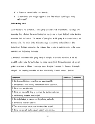 24
4. Is the course comprehensive and accurate?
5. Do the learners have enough support to learn with the new technologies being
implemented?
Small Group Trial
After the one-to-one evaluation, a small group evaluation will be conducted. This stage is to
determine how effective the revised instruction can be, and to obtain feedback on the learning
resources from the learners. The number of participants in this group is 4, the total number of
learners is 13. The nature of the data in this stage is descriptive and quantitative. The
instructional designer summarizes the collected data in order to make revisions on the course
materials and the learning resources.
A formative assessment small group survey is designed to evaluate the course. It will be
available online using SurveyMonkey (an online survey tool). The questionnaire will use a 5-
point Likert scale as follows: 5=strongly agree, 4= agree, 3=neutral, 2= disagree, 1=strongly
disagree. The following questions are used in the survey to obtain learners’ opinions:
Questions Score 5-1 Comments
1. The lesson objectives were clear and understandable.
2. The materials were directly related to the lesson objectives.
3. The course was interesting.
4. There is a reasonable time to complete the learning activities.
5. The learning activities were helpful.
6. The tasks helped to improve my knowledge and skills.
7. The lessons were too difficult.
8.There was enough instructional support when needed.
9. There was enough technological support when needed.
 