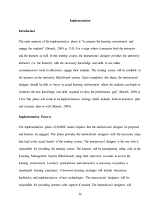 26
Implementation
Introduction
The main purpose of the implementation phase is “to prepare the learning environment and
engage the students” (Branch, 2009, p. 133). It is a stage where it prepares both the instructor
and the learners as well. In this training course, the instructional designer provides the university
instructor (i.e. the learners) with the necessary knowledge and skills to use online
communication tools to effectively engage their students. The training course will be available to
the learners on the university Blackboard system. Upon completion this phase, the instructional
designer should be able to “move to actual learning environment where the students can begin to
construct the new knowledge and skills required to close the performance gap” (Branch, 2009, p.
134). This phase will result in an implementation strategy which includes both an instructor plan
and a learner plan as well (Branch, 2009).
Implementation Process
The implementation phase of ADDIE model requires that the instructional designer be prepared
and learners be engaged. This phase provides the instructional designers with the necessary steps
that lead to the actual launch of the training course. The instructional designer is the one who is
responsible for providing the training course. The learners will be participating online only in the
Learning Management System (Blackboard) using their university accounts to access the
learning environment. Learners’ participation and interaction is necessary to produce a
meaningful learning experience. Classroom learning strategies will include discussion,
feedbacks, and implementation of new technologies. The instructional designers will be
responsible for providing learners with support if needed. The instructional designers will
 