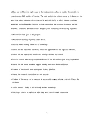27
address any problem that might occur in the implementation phase to modify the materials in
order to ensure high quality of learning. The main goal of this training course is for instructors to
learn how online communication tools can be used effectively in online courses to enhance
interaction and collaboration between students themselves and between the student and the
instructor. Therefore, The instructional designer plans on meeting the following objectives:
• Describe the main goal of the program.
• Describe the learning objectives of the lesson.
• Provide online training for the use of technology.
• Ensure that the objectives are clearly stated and appropriate for the expected outcomes,
• Ensure that the appropriate instructional strategy used for the learners.
• Provide learners with enough support to learn with the new technologies being implemented.
• Ensure that the lesson activities support learning to achieve lesson objectives.
• Evaluate if Blackboard is the appropriate delivery platform.
• Ensure that course is comprehensive and accurate.
• Evaluate if the course can be mastered in a reasonable amount of time, which is 2 hours for
each unit.
• Assess learners’ ability to use the newly learned technology.
• Encourage learners to implement what they have learned in their classrooms.
 