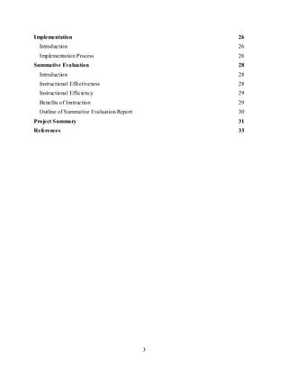 3
Implementation 26
Introduction 26
Implementation Process 26
Summative Evaluation 28
Introduction 28
Instructional Effectiveness 28
Instructional Efficiency 29
Benefits of Instruction 29
Outline of Summative Evaluation Report 30
Project Summary 31
References 33
 