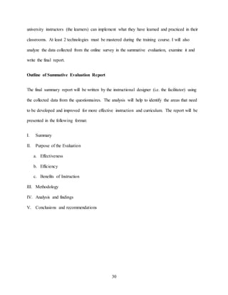 30
university instructors (the learners) can implement what they have learned and practiced in their
classrooms. At least 2 technologies must be mastered during the training course. I will also
analyze the data collected from the online survey in the summative evaluation, examine it and
write the final report.
Outline of Summative Evaluation Report
The final summary report will be written by the instructional designer (i.e. the facilitator) using
the collected data from the questionnaires. The analysis will help to identify the areas that need
to be developed and improved for more effective instruction and curriculum. The report will be
presented in the following format:
I. Summary
II. Purpose of the Evaluation
a. Effectiveness
b. Efficiency
c. Benefits of Instruction
III. Methodology
IV. Analysis and findings
V. Conclusions and recommendations
 