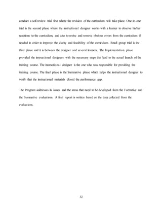 32
conduct a self-review trial first where the revision of the curriculum will take place. One-to-one
trial is the second phase where the instructional designer works with a learner to observe his/her
reactions to the curriculum, and also to revise and remove obvious errors from the curriculum if
needed in order to improve the clarity and feasibility of the curriculum. Small group trial is the
third phase and it is between the designer and several learners. The Implementation phase
provided the instructional designers with the necessary steps that lead to the actual launch of the
training course. The instructional designer is the one who was responsible for providing the
training course. The final phase is the Summative phase which helps the instructional designer to
verify that the instructional materials closed the performance gap.
The Program addresses its issues and the areas that need to be developed from the Formative and
the Summative evaluations. A final report is written based on the data collected from the
evaluations.
 