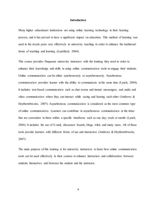 4
Introduction
Many higher educational institutions are using online learning technology in their learning
process, and it has proved to have a significant impact on education. This method of learning was
used in the recent years very effectively in university teaching in order to enhance the traditional
forms of teaching and learning (Laurillard, 2004).
This course provides Duquesne university instructor with the training they need in order to
enhance their knowledge and skills in using online communication tools to engage their students.
Online communication can be either synchronously or asynchronously. Synchronous
communication provides learner with the ability to communicate at the same time (Lynch, 2004).
It includes text-based communication such as chat rooms and instant messengers, and audio and
video communication where they can interact while seeing and hearing each other (Andrews &
Heythornthwaite, 2007). Asynchronous communication is considered as the most common type
of online communication. Learners can contribute in asynchronous communication at the times
that are convenient to them within a specific timeframe such as one day, week or month (Lynch,
2004). It includes the use of E-mail, discussion boards, blogs, wikis and many more. All of those
tools provide learners with different forms of use and interaction (Andrews & Heythornthwaite,
2007).
The main purpose of this training is for university instructors to learn how online communication
tools can be used effectively in their courses to enhance interaction and collaboration between
students themselves and between the student and the instructor.
 