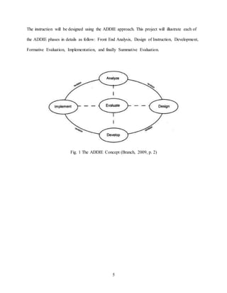 5
The instruction will be designed using the ADDIE approach. This project will illustrate each of
the ADDIE phases in details as follow: Front End Analysis, Design of Instruction, Development,
Formative Evaluation, Implementation, and finally Summative Evaluation.
Fig. 1 The ADDIE Concept (Branch, 2009, p. 2)
 