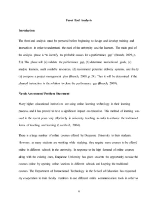 6
Front End Analysis
Introduction
The front-end analysis must be prepared before beginning to design and develop training and
instructions in order to understand the need of the university and the learners. The main goal of
the analysis phase is “to identify the probable causes for a performance gap” (Branch, 2009, p.
23). This phase will (a) validate the performance gap, (b) determine instructional goals, (c)
analyze learners, audit available resources, (d) recommend potential delivery systems, and finally
(e) compose a project management plan (Branch, 2009, p. 24). Then it will be determined if the
planned instruction is the solution to close the performance gap (Branch, 2009).
Needs Assessment/ Problem Statement
Many higher educational institutions are using online learning technology in their learning
process, and it has proved to have a significant impact on education. This method of learning was
used in the recent years very effectively in university teaching in order to enhance the traditional
forms of teaching and learning (Laurillard, 2004).
There is a large number of online courses offered by Duquesne University to their students.
However, as many students are working while studying, they require more courses to be offered
online in different schools in the university. In response to the high demand of online courses
along with the existing ones, Duquesne University has given students the opportunity to take the
courses online by opening online sections in different schools and keeping the traditional
courses. The Department of Instructional Technology in the School of Education has requested
my cooperation to train faculty members to use different online communication tools in order to
 