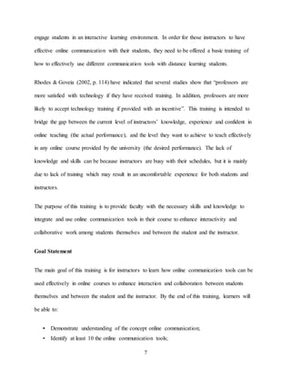 7
engage students in an interactive learning environment. In order for those instructors to have
effective online communication with their students, they need to be offered a basic training of
how to effectively use different communication tools with distance learning students.
Rhodes & Goveia (2002, p. 114) have indicated that several studies show that “professors are
more satisfied with technology if they have received training. In addition, professors are more
likely to accept technology training if provided with an incentive”. This training is intended to
bridge the gap between the current level of instructors’ knowledge, experience and confident in
online teaching (the actual performance), and the level they want to achieve to teach effectively
in any online course provided by the university (the desired performance). The lack of
knowledge and skills can be because instructors are busy with their schedules, but it is mainly
due to lack of training which may result in an uncomfortable experience for both students and
instructors.
The purpose of this training is to provide faculty with the necessary skills and knowledge to
integrate and use online communication tools in their course to enhance interactivity and
collaborative work among students themselves and between the student and the instructor.
Goal Statement
The main goal of this training is for instructors to learn how online communication tools can be
used effectively in online courses to enhance interaction and collaboration between students
themselves and between the student and the instructor. By the end of this training, learners will
be able to:
• Demonstrate understanding of the concept online communication;
• Identify at least 10 the online communication tools;
 
