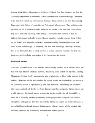 9
from the Public History Department in the School of Liberal Arts. Two instructors are from the
Accounting Department in the Business School. One instructor is from the Biology Department
in the School of Natural and Environmental Sciences. Three instructors are from the Leadership
Department in the School of Leadership and Professional Advancements. They are between the
age of 40 and 65, six of them are males and seven are females. After interviews, I can tell that
they are all motivated and ready for the training. I also learned that each one of them has
different backgrounds and skills in terms of using technology in online courses. Some of them
are not familiar with integrating technology to support teaching, but others have some basic
skills in terms of technology. To be specific, All have basic technology knowledge, including
how to use the Internet, how to email, and how to operate a personal computer. The four ESL
instructors use PowerPoint presentations in her classes from time to time.
Contextual Analysis
After email communications, I was informed that the faculty members are in different places and
busy with their different schedules; therefore, the delivery of the content will be online. Learning
Management Systems (LMS) are commonly used in universities to deliver online courses. In this
training, Blackboard will be used to deliver the training session and communicate synchronously
via Collaborate as well as asynchronously with other instructors. The training will be divided
into 6 units, each unit will last for two hours. Learners must have computers, Internet access, and
a valid university Blackboard account to access the learning module that will be available to
them. All of the faculty members participating in this program have computers with cameras,
microphones and speakers. They have access to the Internet on campus and a valid multi-pass to
access blackboard and email account. If circumstances change, learners will be provided with
necessary equipment by the university to support their training process.
 