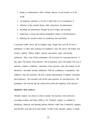 10
1. turning to a phenomenon which seriously interests us and commits us to the
world;
2. investigating experience as we live it rather than as we conceptualize it;
3. reflecting on the essential themes which characterize the phenomenon;
4. describing the phenomenon through the art of writing and rewriting;
5. maintaining a strong and oriented pedagogical relation to the phenomenon;
6. balancing the research context by considering parts and whole.
A structured online survey will be designed using Google Docs and will be sent to
participants to collect their responses for quantitative data. The survey will include four
sections: students’ efficacy beliefs, outcome expectations, goals, and learning
satisfaction. Then, some of those participants will be invited for a personal interview if
they agree. The format of the interview will be structured, and it will include four sets of
questions: student’s confidence, expectation of the outcomes, goals that students set for
themselves, and online learning satisfaction. With the combination of quantitative and
qualitative data, the researcher will have a deeper understanding of students’ perception
and experiences. The researcher will ask the same questions for each interviewee. The
participants will read and sign the consent form before the beginning of the interview.
Qualitative Data Analyses
Thematic analysis was chosen in order to analyze the responses of the interviews.
According to Braun and Clarke (2006, p. 79), "Thematic analysis is a method for
identifying, analysing and reporting patterns (themes) within data. It minimally organises
and describes your data set in (rich) detail". In other words, thematic analysis is usually
 