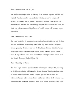 12
Phase 1: Familiarization with the Data.
The process of the analysis starts by collecting all the interview responses that have been
received. Then the researcher becomes familiar with the depth of the content and
identifies the common ideas by reading it several times. Braun & Clarke, (2006, p. 87)
have mentioned that “It is ideal to read through the entire data set at least once before you
begin your coding, as ideas and identification of possible patterns will be shaped as you
read through”.
Phase 2: Generation of Initial Codes
This phase starts when the researcher finishes reading, become familiarized with the data,
and have an idea about the interesting points heshe may find in the data. This phase
includes generating the initial codes from the data, looking for some similarities between
those codes, and then refocusing on the analysis in order to identify themes. At this
stage, “It may be helpful to use visual representations to help you sort the different codes
into themes” (Braun and Clarke, 2006, p. 89).
Phase 3: Searching for Themes
This phase begins when the researcher finishes collecting and coding all data, and listing
all the different codes that will be identified through the data. This phase involves sorting
all of those different codes into themes. It is when “you start thinking about the
relationship between codes, between themes, and between different levels of themes (e.g.
main overarching themes and sub-themes within them)” (Braun and Clarke, 2006, p. 89).
 