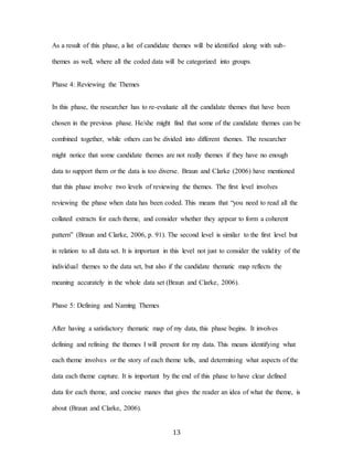 13
As a result of this phase, a list of candidate themes will be identified along with sub-
themes as well, where all the coded data will be categorized into groups.
Phase 4: Reviewing the Themes
In this phase, the researcher has to re-evaluate all the candidate themes that have been
chosen in the previous phase. He/she might find that some of the candidate themes can be
combined together, while others can be divided into different themes. The researcher
might notice that some candidate themes are not really themes if they have no enough
data to support them or the data is too diverse. Braun and Clarke (2006) have mentioned
that this phase involve two levels of reviewing the themes. The first level involves
reviewing the phase when data has been coded. This means that “you need to read all the
collated extracts for each theme, and consider whether they appear to form a coherent
pattern” (Braun and Clarke, 2006, p. 91). The second level is similar to the first level but
in relation to all data set. It is important in this level not just to consider the validity of the
individual themes to the data set, but also if the candidate thematic map reflects the
meaning accurately in the whole data set (Braun and Clarke, 2006).
Phase 5: Defining and Naming Themes
After having a satisfactory thematic map of my data, this phase begins. It involves
defining and refining the themes I will present for my data. This means identifying what
each theme involves or the story of each theme tells, and determining what aspects of the
data each theme capture. It is important by the end of this phase to have clear defined
data for each theme, and concise manes that gives the reader an idea of what the theme, is
about (Braun and Clarke, 2006).
 
