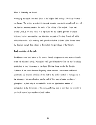 14
Phase 6: Producing the Report
Writing up the report is the final phase of the analysis after having a set of fully worked-
out themes. The writing up task of the thematic analysis presents the complicated story of
the data in a way that convince the reader of the validity of the analysis. Braun and
Clarke (2006, p. 93) have stated “it is important that the analysis provides a concise,
coherent, logical, non-repetitive and interesting account of the story the data tell within
and across themes. Your write-up must provide sufficient evidence of the themes within
the data (i.e. enough data extracts to demonstrate the prevalence of the theme)”.
Implementation of the study
Participants must have access to the Internet through computers or smart devices in order
to fill out the online survey. Participants who agree to be interviewed will have to arrange
a date/time to meet on-campus or via phone. The time frame needed for the data
collection is one month from the beginning of the semester. Some of the anticipated
constraints and potential obstacles of this study is the limited number of participation in
the interviews. No generalizations can be made if there were a limited number of
participants. A pilot study is recommended to test the approximate number of
participation in the first month of the course, collecting data in more than one semester is
preferred to get a larger number of participation.
 