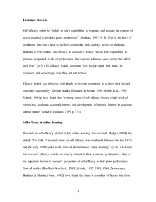 3
Literature Review
Self-efficacy refers to “beliefs in one’s capabilities to organize and execute the courses of
action required to produce given attainments” (Bandura, 1997, P. 3). That is, the level of
confidence that one’s have to perform a particular task, activity, action or challenge.
Bandura (1994) defines self-efficacy as someone’s beliefs “about their capabilities to
produce designated levels of performance that exercise influence over events that affect
their lives” (p.71). So efficacy beliefs determine how people might feel, think, be
motivated and accordingly how they act and behave.
Efficacy beliefs can influence individuals to become committed to achieve their desired
outcomes successfully. Several studies (Bandura & Schunk 1981; Relich et al., 1986
Schunk, 1984a) have found that “a strong sense of self efficacy fosters a high level of
motivation, academic accomplishments and development of intrinsic interest in academic
subject matter” (cited in Bandura, 1997 p. 174).
Self-efficacy in online learning
Research on self-efficacy started before online learning has occurred. Hodges (2008) has
stated, “The bulk of research done on self efficacy was conducted between the late 1970s
and the early 1990s, prior to the birth of internet-based online learning” (p. 8). It is found
that learners’ efficacy beliefs are directly related to their academic performance. One of
the important factors in learners’ perception of self-efficacy is their prior performance.
Several studies (Bouffard-Bouchard, 1989; Schunk, 1982, 1983, 1984; Zimmerman,
Bandura & Martinez-Pons, 1992) have found that there is a number of factors that form
 