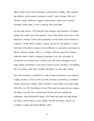 4
efficacy beliefs such as “prior performance, self perceptions of ability, effort expended,
task difficulty, and the amount of assistance received” (cited in Hodges, 2008, p. 8).
Therefore, Hodges (2008) have suggested that instructors should focus on learners’
perception on their ability as well as evaluating their actual ability.
An early study (Zvacek, 1991) found that when designers create instruction for distance
learning, they usually focus on the questions: “what do the students need to know? what
instructional strategies would be most appropriate? on what criteria will the students be
evaluated?”, but the affective domain is missing from the list of the question. A reason
for the lack of the affective domain can be the difficulty to conceptualize and evaluate the
affective behaviors (Hodges, 2008, p. 11). Bandura (2002) has argued that if learners
doubt their efficacy beliefs in managing technological tools, they will quickly be
overwhelmed by the informational overload. In the other hand, technological tools in
online learning environments can be useful if learners possess self-efficacy for regulating
their own learning, which leads to positive self-efficacy for using online learning.
Most of the researches on self-efficacy in online learning environments were conducted
in higher education, as that is not the case with researches on self-efficacy in traditional
learning environments (Hodges, 2008). In Bandura’s article (2002), some studies (Ellen,
1988; Hill et al., 1987; Jorde-Bloom & Ford, 1988) found that people with low computer
self efficacy learn little from computer-based learning and resist adopting new
technologies, where McDonald & Siegall, (1992) found that people with high learning
self efficacy perform better, are more satisfied with their performance and they are
committed to change and develop (Bandura, 2002).
 