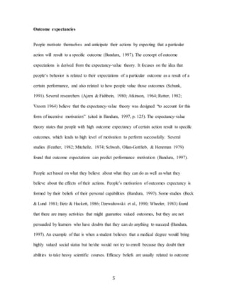 5
Outcome expectancies
People motivate themselves and anticipate their actions by expecting that a particular
action will result to a specific outcome (Bandura, 1997). The concept of outcome
expectations is derived from the expectancy-value theory. It focuses on the idea that
people’s behavior is related to their expectations of a particular outcome as a result of a
certain performance, and also related to how people value those outcomes (Schunk,
1991). Several researchers (Ajzen & Fishbein, 1980; Atkinson, 1964; Rotter, 1982;
Vroom 1964) believe that the expectancy-value theory was designed “to account for this
form of incentive motivation” (cited in Bandura, 1997, p. 125). The expectancy-value
theory states that people with high outcome expectancy of certain action result to specific
outcomes, which leads to high level of motivation to perform successfully. Several
studies (Feather, 1982; Mitchelle, 1974; Schwab, Olian-Gottlieb, & Heneman 1979)
found that outcome expectations can predict performance motivation (Bandura, 1997).
People act based on what they believe about what they can do as well as what they
believe about the effects of their actions. People’s motivation of outcomes expectancy is
formed by their beliefs of their personal capabilities (Bandura, 1997). Some studies (Beck
& Lund 1981; Betz & Hackett, 1986; Dzewaltowski et al., 1990; Wheeler, 1983) found
that there are many activities that might guarantee valued outcomes, but they are not
persuaded by learners who have doubts that they can do anything to succeed (Bandura,
1997). An example of that is when a student believes that a medical degree would bring
highly valued social status but he/she would not try to enroll because they doubt their
abilities to take heavy scientific courses. Efficacy beliefs are usually related to outcome
 