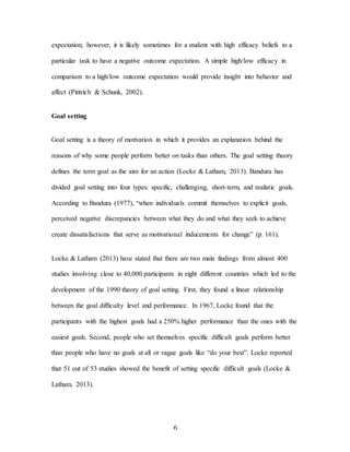 6
expectation; however, it is likely sometimes for a student with high efficacy beliefs to a
particular task to have a negative outcome expectation. A simple high/low efficacy in
comparison to a high/low outcome expectation would provide insight into behavior and
affect (Pintrich & Schunk, 2002).
Goal setting
Goal setting is a theory of motivation in which it provides an explanation behind the
reasons of why some people perform better on tasks than others. The goal setting theory
defines the term goal as the aim for an action (Locke & Latham, 2013). Bandura has
divided goal setting into four types: specific, challenging, short-term, and realistic goals.
According to Bandura (1977), “when individuals commit themselves to explicit goals,
perceived negative discrepancies between what they do and what they seek to achieve
create dissatisfactions that serve as motivational inducements for change” (p. 161).
Locke & Latham (2013) have stated that there are two main findings from almost 400
studies involving close to 40,000 participants in eight different countries which led to the
development of the 1990 theory of goal setting. First, they found a linear relationship
between the goal difficulty level and performance. In 1967, Locke found that the
participants with the highest goals had a 250% higher performance than the ones with the
easiest goals. Second, people who set themselves specific difficult goals perform better
than people who have no goals at all or vague goals like “do your best”. Locke reported
that 51 out of 53 studies showed the benefit of setting specific difficult goals (Locke &
Latham, 2013).
 
