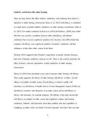 7
Student’s satisfaction with online learning
There are many factors that affect student’s satisfaction, and evaluating those factors is
important in online learning environments (Kuo, et. al., 2013). Self-efficacy is considered
as a major factor to predict student’s satisfaction in online learning environments (Shen et
al., 2013). Tow studies conducted by Kuo et al., (2014) & Puzziferro, (2008), have found
that there was a positive correlation between online self-efficacy and students’
satisfaction but it was not a significant predictor of it. However, Lim (2001) found that
computer self-efficacy was a significant predictor of student’s satisfaction and their
willingness to take other online courses in the future.
Hawkins (2010) suggested that if learner’s expectations in specific domains decrease,
their level of learning satisfaction decrease as well. There is still a need to determine the
effect of leaner’s outcome expectations on their satisfaction in online learning
environments.
Shen et al., (2013) have developed a new scale to measure online learning self-efficacy.
Their results suggested five factors of online learning self-efficacy as follow: (a) self-
efficacy to complete an online course, (b) self-efficacy to interact socially with
classmates, (c) self-efficacy to handle tools in a Course Management System (CMS), (d)
self-efficacy to interact with instructors in an online course, and (e) self-efficacy to
interact with classmates for academic purposes. The findings of the study showed that
self-efficacy to complete an online course had a significant relation with learning
satisfaction. Students’ self-assessment about their confident with their capabilities in
completing an online course was found to be more important and critical than any other
 