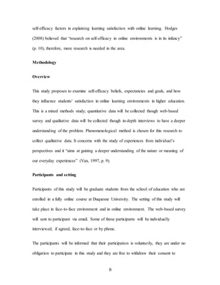 8
self-efficacy factors in explaining learning satisfaction with online learning. Hodges
(2008) believed that “research on self-efficacy in online environments is in its infancy”
(p. 10), therefore, more research is needed in the area.
Methodology
Overview
This study proposes to examine self-efficacy beliefs, expectancies and goals, and how
they influence students’ satisfaction in online learning environments in higher education.
This is a mixed methods study; quantitative data will be collected though web-based
survey and qualitative data will be collected though in-depth interviews to have a deeper
understanding of the problem. Phenomenological method is chosen for this research to
collect qualitative data. It concerns with the study of experiences from individual’s
perspectives and it “aims at gaining a deeper understanding of the nature or meaning of
our everyday experiences” (Van, 1997, p. 9).
Participants and setting
Participants of this study will be graduate students from the school of education who are
enrolled in a fully online course at Duquesne University. The setting of this study will
take place in face-to-face environment and in online environment. The web-based survey
will sent to participant via email. Some of those participants will be individually
interviewed, if agreed, face-to-face or by phone.
The participants will be informed that their participation is voluntarily, they are under no
obligation to participate in this study and they are free to withdraw their consent to
 