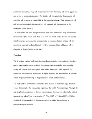 9
participate at any time. They will be also informed that their name will never appear on
any survey or research instruments. No identity will be made in the data analysis. All
materials will be stored in a locked file in the researcher's home. Their response(s) will
only appear in statistical data summaries. All materials will be destroyed at the
completion of the research.
The participants will have the option to type their email addresses if they wish to share
the summary of the results with them at no cost. The emails of the students will not be
linked to survey responses, thus confidentiality is protected. Rather, all data will be
reported in aggregate and confidentiality will be protected. Email addresses will be
discarded at the conclusion of this study.
Procedure
This is a mixed method study that aims to collect quantitative and qualitative data for a
deeper understanding of the problem. In order to collect quantitative data, an online
survey will be sent to the participants after getting Duquesne’s IRB approval. For
qualitative data collection, a structured in-depth interview will be conducted in order to
collect deeper understanding of the participants’ beliefs and experiences.
The study of lived experience is one of the main focuses of phenomenology. In other
words, it investigates the way people experience the world. Phenomenology “attempts to
gain insightful descriptions of the way we experience the world pre-reflectively, without
taxonomizing, classifying, or abstracting it” (Van, 1997, p. 9). Van (1997, p. 30) has
introduced six methodological themes or research activities for conducting a
phenomenological research.
 
