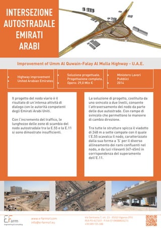 Via Germania 7, int. 13 - 35010 Vigonza (PD)
REA PD-427107 - P.IVA CF 04088820271
+39 049 725.188
INTERSEZIONE
AUTOSTRADALE
EMIRATI
ARABI
www.e-farmsrl.com
info@e-farmsrl.eu
Improvement of Umm Al Quwain-Falay Al Mulla Highway - U.A.E.
• Highway improvement
• United Arabian Emirates
• Soluzione progettuale.
Progettazione completa.
• Opere: 29,0 Mln €
• Ministero Lavori
Pubblici
• 2014
Il progetto del nodo viario è il
risultato di un’intensa attività di
dialogo con le autorità competenti
degli Emirati Arabi Uniti.
Con l’incremento del traffico, le
lunghezze delle zone di scambio del
nodo autostradale tra la E.55 e la E.11
si sono dimostrate insufficienti.
La soluzione di progetto, costituita da
uno svincolo a due livelli, consente
l’attraversamento del nodo da parte
delle due autostrade. Con rampe di
svincolo che permettono le manovre
di cambio direzione.
Tra tutte le strutture spicca il viadotto
di 248 m a sette campate con il quale
l’E.55 scavalca il nodo, caratterizzato
dalla sua forma a ‘S’ per il diverso
allineamento dei rami confluenti nel
nodo, e da luci rilevanti (47-45m) in
corrispondenza del superamento
dell’E.11.
 