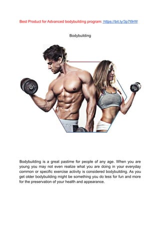 Best Product for Advanced bodybuilding program: https://bit.ly/3p7I9rW
Bodybuilding
Bodybuilding is a great pastime for people of any age. When you are
young you may not even realize what you are doing in your everyday
common or specific exercise activity is considered bodybuilding. As you
get older bodybuilding might be something you do less for fun and more
for the preservation of your health and appearance.
 