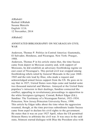 AlRabah1
Rashed AlRabah
Susana Marcelo
English 113A
12 November, 2014
AlRabah2
ANNOTATED BIBLIOGRAPHY ON NICARAGUAN CIVIL
WAR
Anderson, Thomas P. Politics in Central America: Guatemala,
El Salvador, Honduras, and Nicaragua. New York: Praeger,
1988.
Anderson, Thomas P in his article states that, the time Sacasa
came from deport in Mexican country and, with support of
Mexicans, he did establish an adversary freethinking regime on
east coast of Nicaragua's. This period civil war cropped among
freethinking rebels ruled by General Moncada in the year 1868-
1945 and the rule lead by Diaz, who made a request and
acknowledged armed forces support from the US. He goes on to
say that in 1927, United States wars-hips came and landed some
two thousand material and Marines. Annoyed at the United State
populace’s intrusion in their dealings, Sandino connected the
conflict, appealing in revolutionary proceedings in opposition to
the white foreigners (gringos). Conrad, Robert Edgar (Ed.).
Sandino: The Testimony of a Nicaraguan Patriot, 1921-1934.
Princeton, New Jersey:Princeton University Press, 1990.
This article by Edgar talks about the time when the aggression
resumed, though, at the time previous subordinate leader Sacasa
came from expel to declare his civil rights to the government.
He states that it was on year 1927 April, when the US permitted
Stimson Henry to arbitrate the civil war. It was once in the said
state, Stimson started dialogue with Díaz the President also with
 