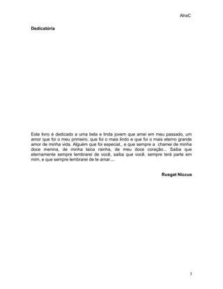 AlraC
Dedicatória
Este livro é dedicado a uma bela e linda jovem que amei em meu passado, um
amor que foi o meu primeiro, ...