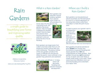 Rain
                                   What is a Rain Garden?                              Where can I build a
                                                                                         Rain Garden?
                                                          Rain gardens are



 Gardens
                                                          beautiful natural
                                                          looking gardens         Rain gardens can be planted just
                                                          that capture            about anywhere, but the best place
                                    www.co.lake.il.us     storm water run         for one is in a natural depression (a
                                                          off and allow it to     low lying area where water flows
                                   slowly seep into the ground. By                naturally) in a fairly flat part of your
                                   capturing runoff, rain                         yard.
   a simple guide to               gardens decrease
                                   erosion, help recharge                         It is best to place your garden next to
beautifying your home              underground aquifers,                          an impervious
                                   protect near by lakes                          surface such
 and improving water               and streams from                               as a driveway,
                                   harmful pollutants and                         patio, or
        quality                    sediment, and can
                                                               www.artandlindas
                                                               wildflowers.com    sidewalk so it
                                   lower the risk of local                        can catch run
                                   flooding.                                      off. Rain           news.minnesota.publicradio.org
                                                                                  gardens can
                                                                                  also be placed near roof downspouts.
                                   Rain gardens are large basins that
                                   collect and hold water that runs off           Rain gardens should be planted at
                                   impervious (hard) surfaces like your           least 10 feet from houses and
                                   roof or driveway. The porous nature            foundations to prevent flooding and
                                   of the rain garden soil allows the             slopes greater than 12% are
                                   water to infiltrate into the ground.           inappropriate for these gardens. Rain
                                   While the plants, mulch and soil, in the       gardens should also not be planted
                                   garden trap pollutants and sediment.           on top of septic tank drain fields or
      Alabama Cooperative                                                         where water pools in your yard. These
                                     The water will infiltrate in 1-2 days,       areas have low infiltrations and can
       Extension System
                                                               which will         promote flooding and overwhelm
www.aces.edu/waterquality/mg.htm                               decrease           your septic tank.
                                                             flooding and
                                                           prevent mosquito
                                                            development.
                                     www.aces.edu
 