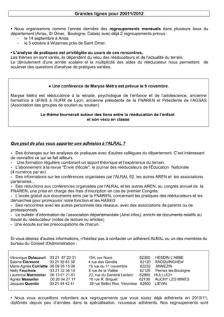 Grandes lignes pour 20011/2012


• Nous organiserons comme l’année dernière des regroupements mensuels dans plusieurs lieux du
département (Arras, St Omer, Boulogne, Calais) avec déjà 2 regroupements prévus :
   - le 14 septembre à Arras
   - le 5 octobre à Wizernes près de Saint Omer.

• L’analyse de pratiques est privilégiée au cours de ces rencontres.
Les thèmes en sont variés, ils dépendent du vécu des rééducateurs et de l’actualité du terrain.
Le déroulement d’une année scolaire et la multiplicité des aides du rééducateur nous permettent           de
soulever des questions d’analyse de pratiques variées.



                        ● Une conférence de Maryse Métra est prévue le 9 novembre.

Maryse Métra est rééducatrice à la retraite, psychologue de l’enfance et de l’adolescence, ancienne
formatrice à UFAIS à l’IUFM de Lyon, ancienne présidente de la FNAREN et Présidente de l’AGSAS
(Association des groupes de soutien au soutien)

                 Le thème tournerait autour des liens entre la rééducation de l’enfant
                                        et son vécu en classe




Que peut de plus vous apporter une adhésion à l'ALRAL ?

- Des échanges sur les analyses de pratiques avec d’autres collègues du département. C’est intéressant
de connaître ce qui se fait ailleurs.
- Une formation régulière combinant un apport théorique et l’expérience du terrain.
- L'abonnement à la revue "Envie d'école", le journal des rééducateurs de l’Education Nationale
(4 numéros par an)
- Des informations sur les conférences organisées par l'ALRAL 62, les autres AREN et les associations
partenaires...
- Des réductions aux conférences organisées par l'ALRAL et les autres AREN, au congrès annuel de la
FNAREN, une prise en charge des frais d’inscription en cas de premier Congrès.
- L'accès gratuit aux documents émis par la FNAREN, concernant les pratiques des rééducateurs et les
démarches pour promouvoir notre fonction et les RASED
- Des rencontres avec les autres personnels des réseaux, avec des associations de parents ou de
professionnels
- Le bulletin d’information de l’association départementale (Alral infos), enrichi de documents relatifs au
travail du rééducateur (notes de lecture ou articles)
- Une écoute sur les préoccupations de chacun.


Si vous désirez d'autres informations, n'hésitez pas à contacter un adhérent ALRAL ou un des membres du
bureau du Conseil d'Administration :


Véronique Delacourt     03 21 87 23 31     104, rue Noire                  62360 HESDIN L’ABBE
Sabine Clermont         03 21 39 83 36     4 rue des Genêts                62120 RACQUINGHEM
Marie Agnès Corriette   06 09 35 15 06     19 rue du 11 novembre           62232 ANNEZIN
Nelly Fauchois          03 21 32 36 10     8 rue de la Vallée              62126 Pernes les Boulogne
Laurence Marmonier      06 13 01 21 61     23, rue du Genéral Leclerc      62880 HULLUCH
Agnès Messelier         06 26 04 27 17     16 rue R. Briquet               62138 AUCHY LES MINES
Jacques Quentin         03 21 44 42 41      39 rue Bellini Res. Véronèse   62800 LIEVIN


• Nous vous accueillons volontiers aux regroupements que vous soyez déjà adhérents en 2010/11,
diplômés depuis peu d’années dans la spécialisation, nouveaux adhérents. Nos regroupements sont
 