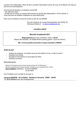 ouverts à tout rééducateur. Merci de faire connaître l’Association autour de vous et de diffuser ces infos au
sein de vos circonscriptions.

Comme l’année dernière, la cotisation est de 62€,
- soit 20€ pour l’Alral
- et 42€ pour la Fnaren (y compris l’abonnement au journal des rééducateurs « Envie d’école »).
Vous trouverez les bulletins d’adhésion en documents joints.

Nous vous souhaitons une bonne année au sein de vos RASED.

                                      Pour les membres du conseil d’administration de l’ALRAL 62
                                      Véronique Delacourt ve.delacourt@laposte.net


                                                 une date à retenir


                                          Mercredi 14 septembre 2011

                           Regroupement pour tous, de 9h30 à 12h30, à Arras
                 Maison des Sociétés, rue Aristide Briand (parking gratuit : Cours de Verdun)

                       NB : Il sera possible de prendre le repas ensemble à ARRAS



Ordre du jour :

    -   Analyse de pratiques : la rentrée vécue par les enfants. A-t-on un rôle à y jouer ?
    -   Questions de rentrée
    -   Actualité et informations sur les projets de l’Alral
    -   Questions diverses

Documents joints :

- Motion d’orientation de la Fnaren (projet général de la Fédération)
- Motion d’actualité de la Fnaren (projet en relation avec l’actualité 2011-2012)
- Deux bulletins d’adhésion : Un de la FNAREN
                                   Un de l’Alral

Ces 2 bulletins sont à remplir et renvoyer à:

Jacques QUENTIN 39 rue Bellini Résidence Véronèse 62800 LIEVIN
Tel 03.21.44.42.41 pour tout renseignement
 