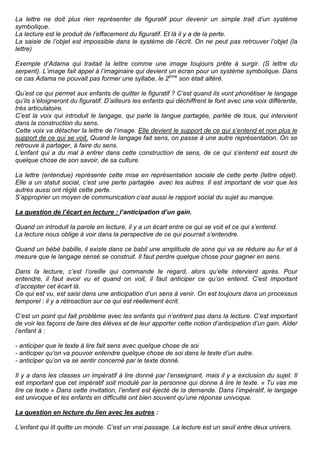 La lettre ne doit plus rien représenter de figuratif pour devenir un simple trait d’un système
symbolique.
La lecture est le produit de l’effacement du figuratif. Et là il y a de la perte.
La saisie de l’objet est impossible dans le système de l’écrit. On ne peut pas retrouver l’objet (la
lettre)

Exemple d’Adama qui traitait la lettre comme une image toujours prête à surgir. (S lettre du
serpent). L’image fait appel à l’imaginaire qui devient un écran pour un système symbolique. Dans
ce cas Adama ne pouvait pas former une syllabe, le 2ème son était altéré.

Qu’est ce qui permet aux enfants de quitter le figuratif ? C’est quand ils vont phonétiser le langage
qu’ils s’éloigneront du figuratif. D’ailleurs les enfants qui déchiffrent le font avec une voix différente,
très articulatoire.
C’est la voix qui introduit le langage, qui parle la langue partagée, parlée de tous, qui intervient
dans la construction du sens.
Cette voix va détacher la lettre de l’image. Elle devient le support de ce qui s’entend et non plus le
support de ce qui se voit. Quand le langage fait sens, on passe à une autre représentation. On se
retrouve à partager, à faire du sens.
L’enfant qui a du mal à entrer dans cette construction de sens, de ce qui s’entend est sourd de
quelque chose de son savoir, de sa culture.

La lettre (entendue) représente cette mise en représentation sociale de cette perte (lettre objet).
Elle a un statut social, c’est une perte partagée avec les autres. Il est important de voir que les
autres aussi ont réglé cette perte.
S’approprier un moyen de communication c’est aussi le rapport social du sujet au manque.

La question de l’écart en lecture : l’anticipation d’un gain.

Quand on introduit la parole en lecture, il y a un écart entre ce qui se voit et ce qui s’entend.
La lecture nous oblige à voir dans la perspective de ce qui pourrait s’entendre.

Quand un bébé babille, il existe dans ce babil une amplitude de sons qui va se réduire au fur et à
mesure que le langage sensé se construit. Il faut perdre quelque chose pour gagner en sens.

Dans la lecture, c’est l’oreille qui commande le regard, alors qu’elle intervient après. Pour
entendre, il faut avoir vu et quand on voit, il faut anticiper ce qu’on entend. C’est important
d’accepter cet écart là.
Ce qui est vu, est saisi dans une anticipation d’un sens à venir. On est toujours dans un processus
temporel : il y a rétroaction sur ce qui est réellement écrit.

C’est un point qui fait problème avec les enfants qui n’entrent pas dans la lecture. C’est important
de voir les façons de faire des élèves et de leur apporter cette notion d’anticipation d’un gain. Aider
l’enfant à :

- anticiper que le texte à lire fait sens avec quelque chose de soi
- anticiper qu’on va pouvoir entendre quelque chose de soi dans le texte d’un autre.
- anticiper qu’on va se sentir concerné par le texte donné.

Il y a dans les classes un impératif à lire donné par l’enseignant, mais il y a exclusion du sujet. Il
est important que cet impératif soit modulé par la personne qui donne à lire le texte. « Tu vas me
lire ce texte » Dans cette invitation, l’enfant est éjecté de la demande. Dans l’impératif, le langage
est univoque et les enfants en difficulté ont bien souvent qu’une réponse univoque.

La question en lecture du lien avec les autres :

L’enfant qui lit quitte un monde. C’est un vrai passage. La lecture est un seuil entre deux univers.
 