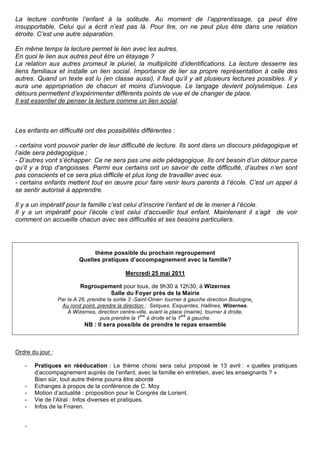 La lecture confronte l’enfant à la solitude. Au moment de l’apprentissage, ça peut être
insupportable. Celui qui a écrit n’est pas là. Pour lire, on ne peut plus être dans une relation
étroite. C’est une autre séparation.

En même temps la lecture permet le lien avec les autres.
En quoi le lien aux autres peut être un étayage ?
La relation aux autres promeut le pluriel, la multiplicité d’identifications. La lecture desserre les
liens familiaux et installe un lien social. Importance de lier sa propre représentation à celle des
autres. Quand un texte est lu (en classe aussi), il faut qu’il y ait plusieurs lectures possibles. Il y
aura une appropriation de chacun et moins d’univoque. Le langage devient polysémique. Les
détours permettent d’expérimenter différents points de vue et de changer de place.
Il est essentiel de penser la lecture comme un lien social.



Les enfants en difficulté ont des possibilités différentes :

- certains vont pouvoir parler de leur difficulté de lecture. Ils sont dans un discours pédagogique et
l’aide sera pédagogique ;
- D’autres vont s’échapper. Ce ne sera pas une aide pédagogique. Ils ont besoin d’un détour parce
qu’il y a trop d’angoisses. Parmi eux certains ont un savoir de cette difficulté, d’autres n’en sont
pas conscients et ce sera plus difficile et plus long de travailler avec eux.
- certains enfants mettent tout en œuvre pour faire venir leurs parents à l’école. C’est un appel à
se sentir autorisé à apprendre.

Il y a un impératif pour la famille c’est celui d’inscrire l’enfant et de le mener à l’école.
Il y a un impératif pour l’école c’est celui d’accueillir tout enfant. Maintenant il s’agit de voir
comment on accueille chacun avec ses difficultés et ses besoins particuliers.




                                thème possible du prochain regroupement
                           Quelles pratiques d’accompagnement avec la famille?

                                              Mercredi 25 mai 2011

                           Regroupement pour tous, de 9h30 à 12h30, à Wizernes
                                    Salle du Foyer près de la Mairie
                  Par la A 26, prendre la sortie 3 -Saint-Omer- tourner à gauche direction Boulogne.
                   Au rond point, prendre la direction : Setques, Esquerdes, Hallines, Wizernes.
                      A Wizernes, direction centre-ville, avant la place (mairie), tourner à droite,
                                                      ère              ère
                                    puis prendre la 1 à droite et la 1 à gauche.
                             NB : Il sera possible de prendre le repas ensemble



Ordre du jour :

   -   Pratiques en rééducation : Le thème choisi sera celui proposé le 13 avril : « quelles pratiques
       d’accompagnement auprès de l’enfant, avec la famille en entretien, avec les enseignants ? »
       Bien sûr, tout autre thème pourra être abordé
   -   Echanges à propos de la conférence de C. Moy
   -   Motion d’actualité : proposition pour le Congrès de Lorient.
   -   Vie de l’Alral : Infos diverses et pratiques.
   -   Infos de la Fnaren.


   -
 