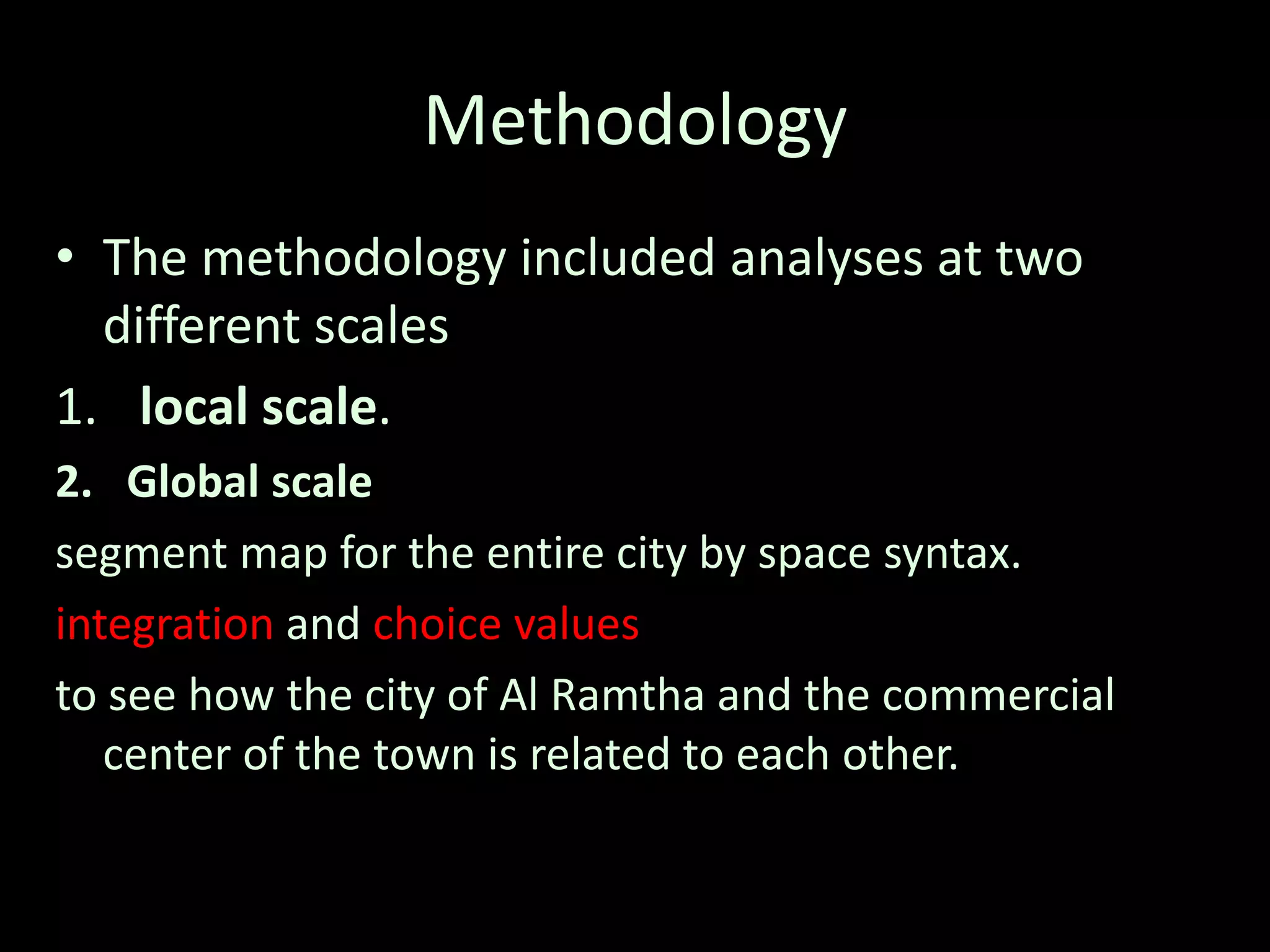 Methodology
• The methodology included analyses at two
different scales
1. local scale.
2. Global scale
segment map for the entire city by space syntax.
integration and choice values
to see how the city of Al Ramtha and the commercial
center of the town is related to each other.
 