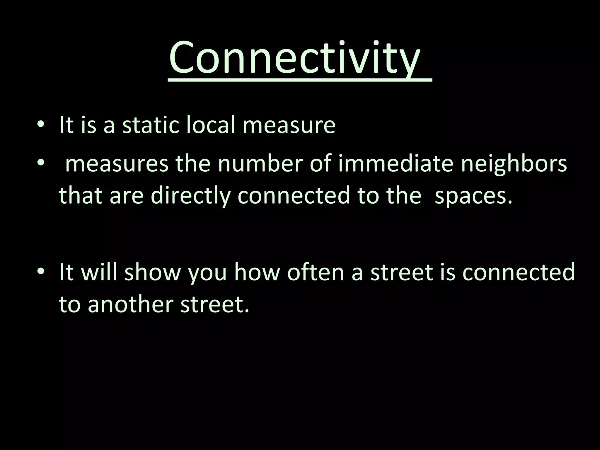 Connectivity
• It is a static local measure
• measures the number of immediate neighbors
that are directly connected to the spaces.
• It will show you how often a street is connected
to another street.
 