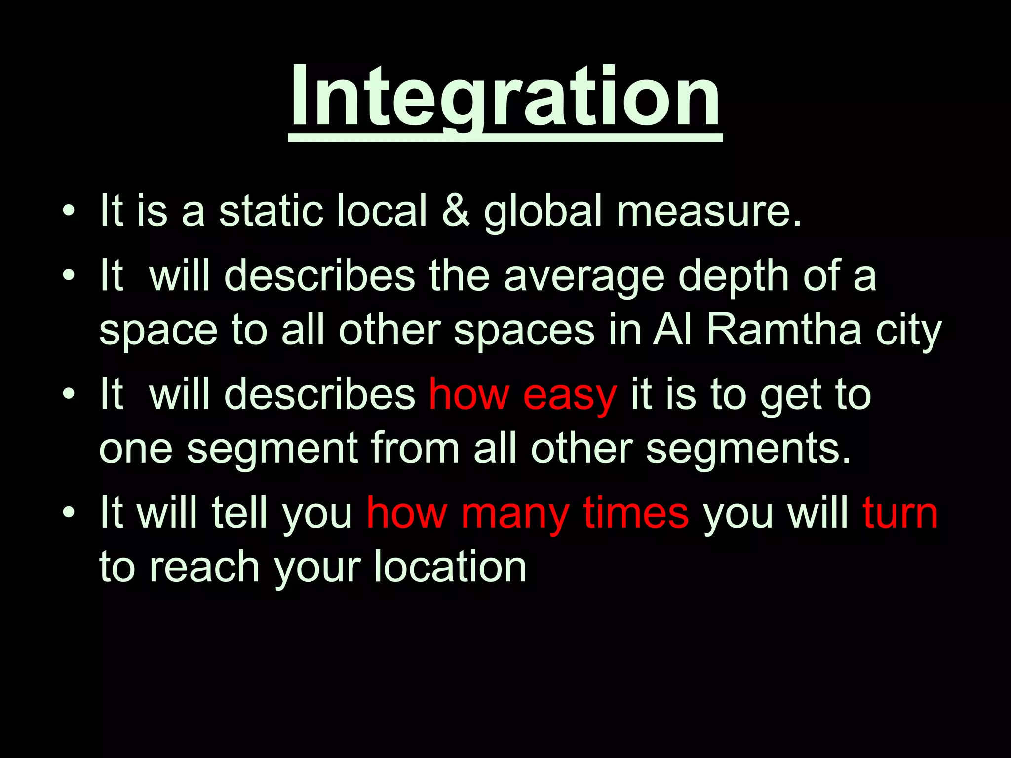 Integration
• It is a static local & global measure.
• It will describes the average depth of a
space to all other spaces in Al Ramtha city
• It will describes how easy it is to get to
one segment from all other segments.
• It will tell you how many times you will turn
to reach your location
 