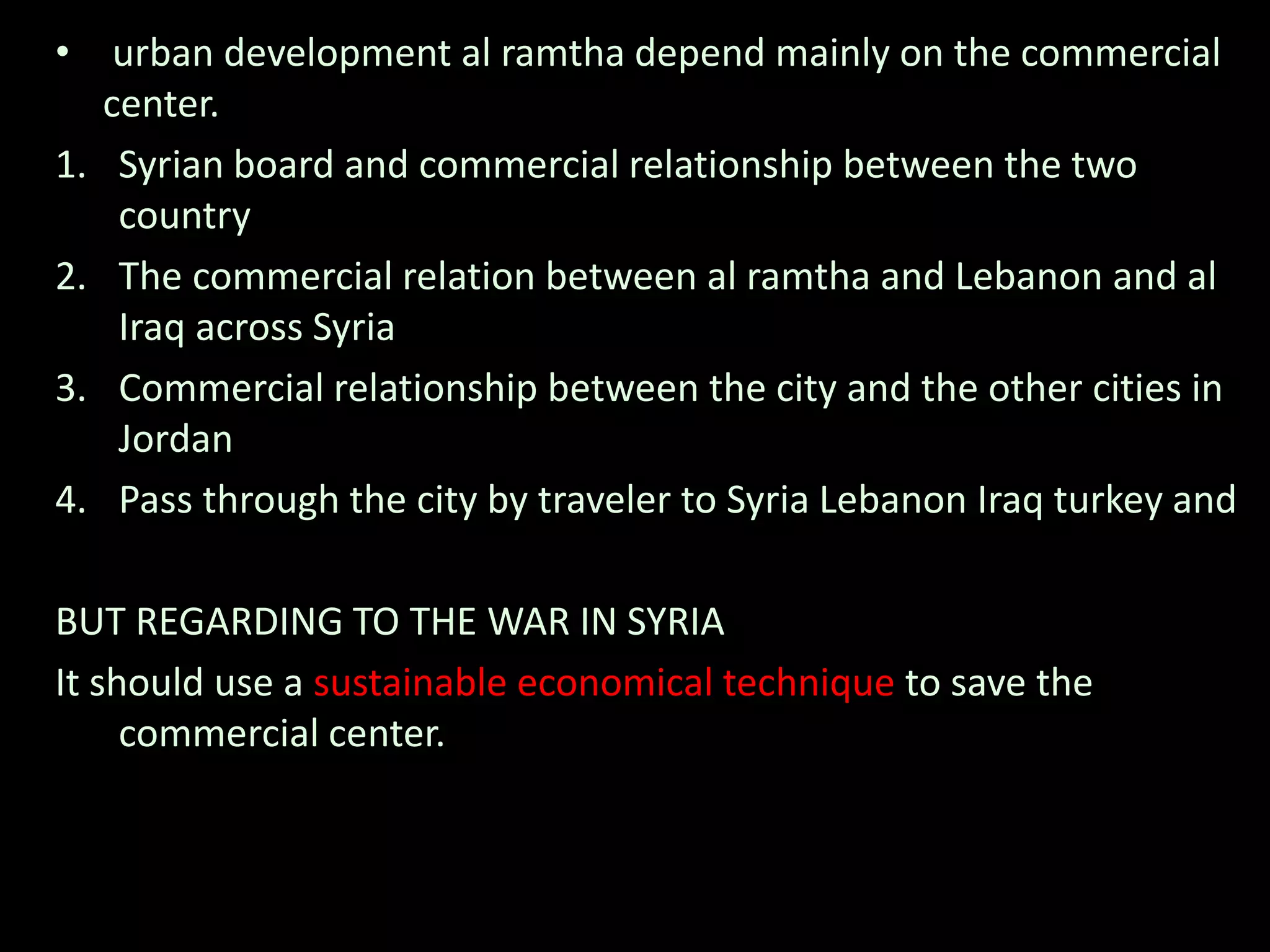 • urban development al ramtha depend mainly on the commercial
center.
1. Syrian board and commercial relationship between the two
country
2. The commercial relation between al ramtha and Lebanon and al
Iraq across Syria
3. Commercial relationship between the city and the other cities in
Jordan
4. Pass through the city by traveler to Syria Lebanon Iraq turkey and
BUT REGARDING TO THE WAR IN SYRIA
It should use a sustainable economical technique to save the
commercial center.
 