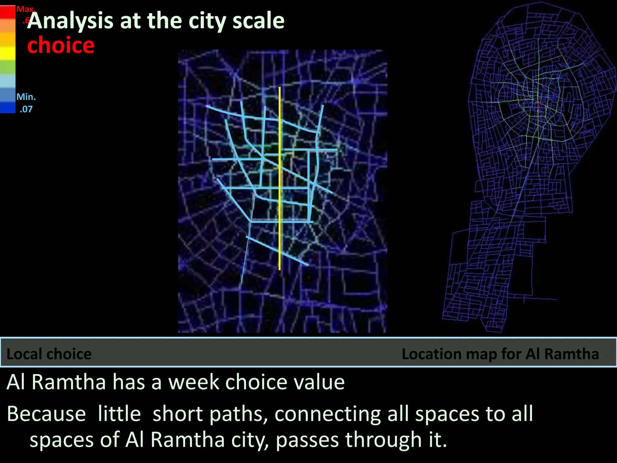 Location map for Al RamthaLocal choice
Analysis at the city scale
choice
Al Ramtha has a week choice value
Because little short paths, connecting all spaces to all
spaces of Al Ramtha city, passes through it.
Max.
.6
Min.
.07
 