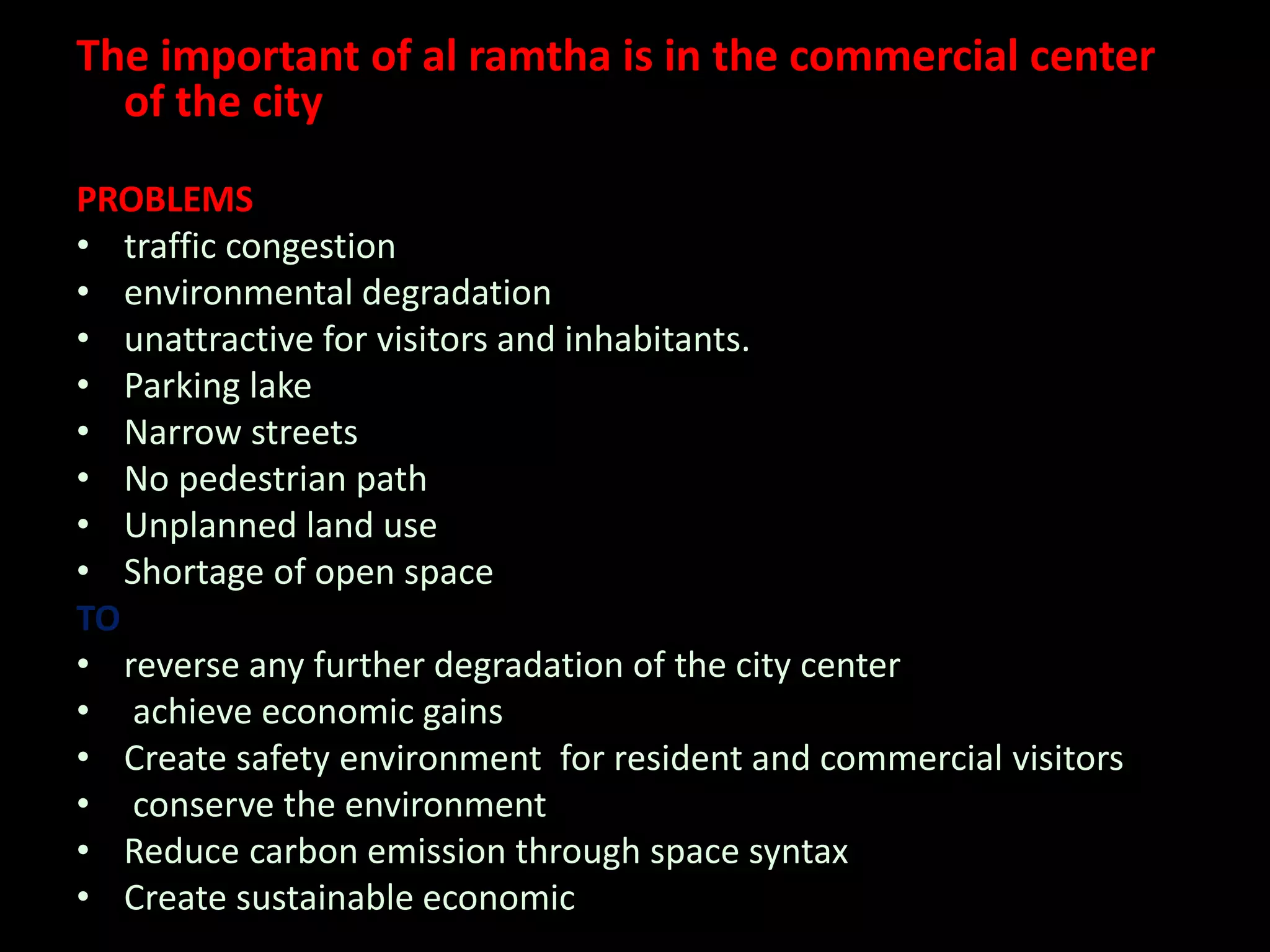The important of al ramtha is in the commercial center
of the city
PROBLEMS
• traffic congestion
• environmental degradation
• unattractive for visitors and inhabitants.
• Parking lake
• Narrow streets
• No pedestrian path
• Unplanned land use
• Shortage of open space
TO
• reverse any further degradation of the city center
• achieve economic gains
• Create safety environment for resident and commercial visitors
• conserve the environment
• Reduce carbon emission through space syntax
• Create sustainable economic
 