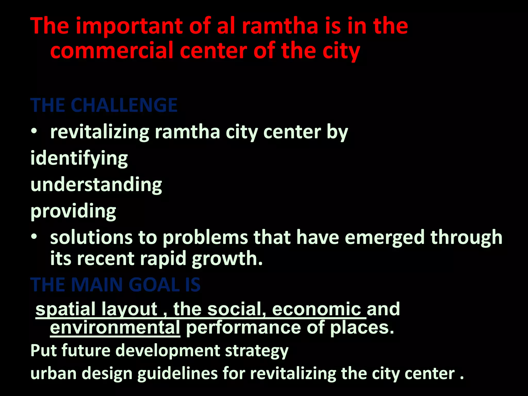 The important of al ramtha is in the
commercial center of the city
THE CHALLENGE
• revitalizing ramtha city center by
identifying
understanding
providing
• solutions to problems that have emerged through
its recent rapid growth.
THE MAIN GOAL IS
spatial layout , the social, economic and
environmental performance of places.
Put future development strategy
urban design guidelines for revitalizing the city center .
 