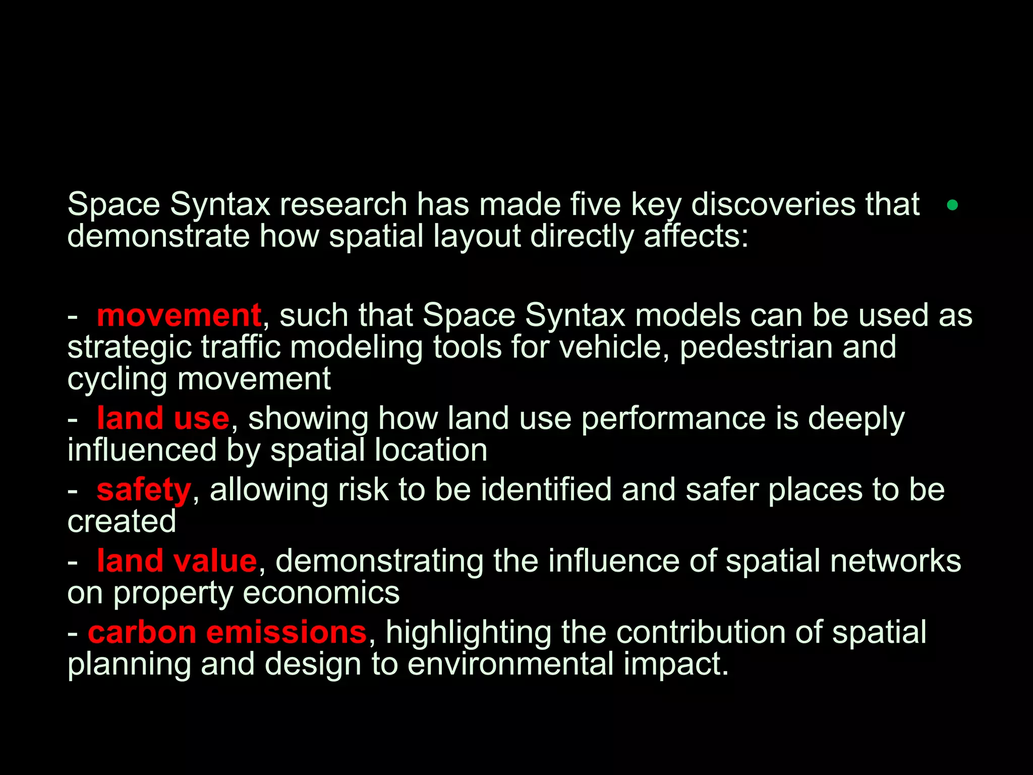 Space Syntax research has made five key discoveries that
demonstrate how spatial layout directly affects:
- movement, such that Space Syntax models can be used as
strategic traffic modeling tools for vehicle, pedestrian and
cycling movement
- land use, showing how land use performance is deeply
influenced by spatial location
- safety, allowing risk to be identified and safer places to be
created
- land value, demonstrating the influence of spatial networks
on property economics
- carbon emissions, highlighting the contribution of spatial
planning and design to environmental impact.
 