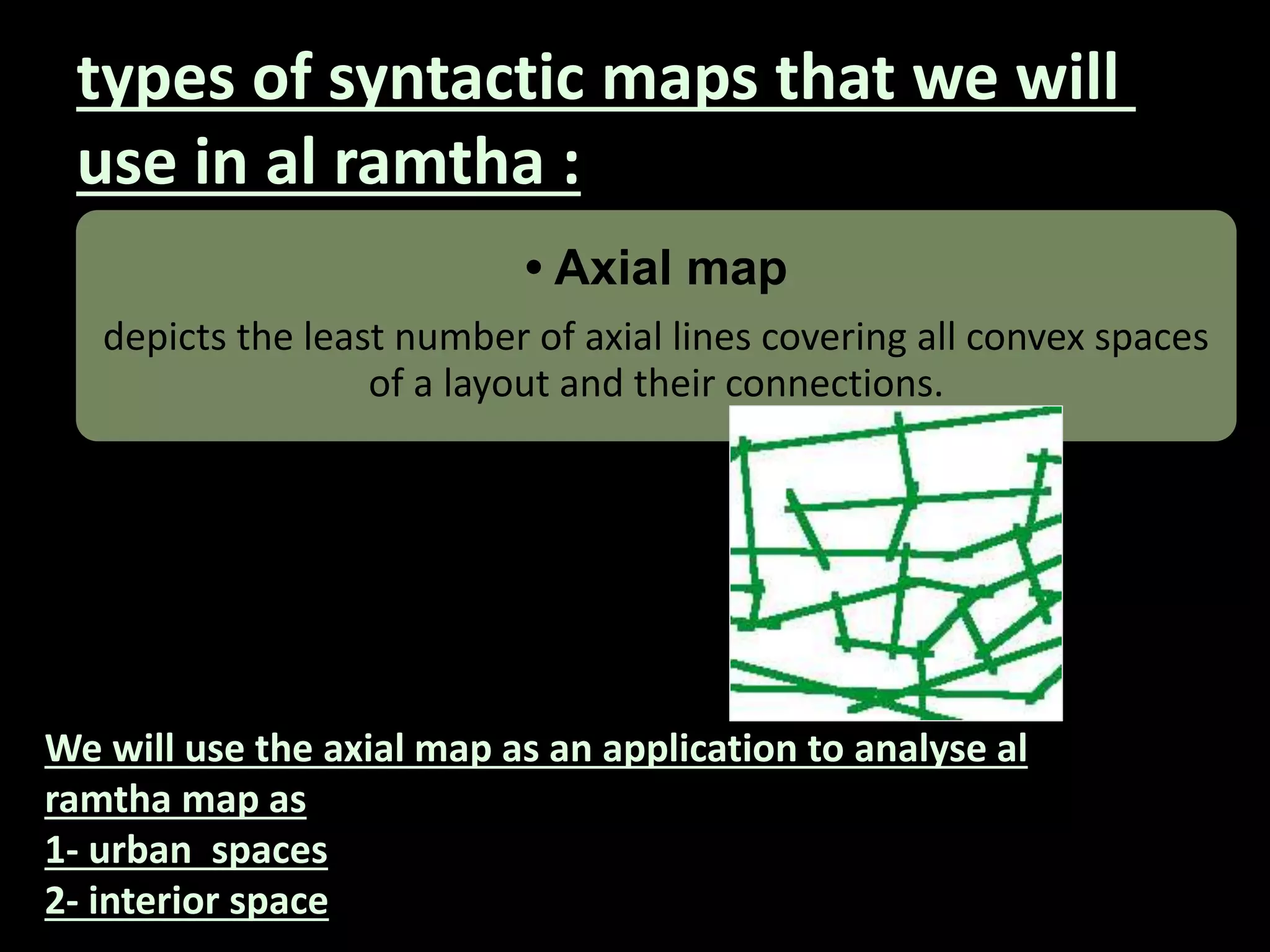 types of syntactic maps that we will
use in al ramtha :
• Axial map
depicts the least number of axial lines covering all convex spaces
of a layout and their connections.
We will use the axial map as an application to analyse al
ramtha map as
1- urban spaces
2- interior space
 