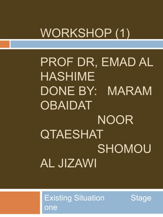 WORKSHOP (1)
PROF DR, EMAD AL
HASHIME
DONE BY: MARAM
OBAIDAT
NOOR
QTAESHAT
SHOMOU
AL JIZAWI
Existing Situation Stage
one
 