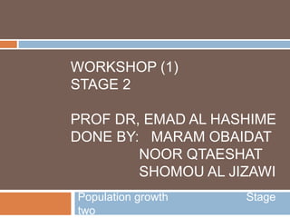 WORKSHOP (1)
STAGE 2
PROF DR, EMAD AL HASHIME
DONE BY: MARAM OBAIDAT
NOOR QTAESHAT
SHOMOU AL JIZAWI
Population growth Stage
two
 