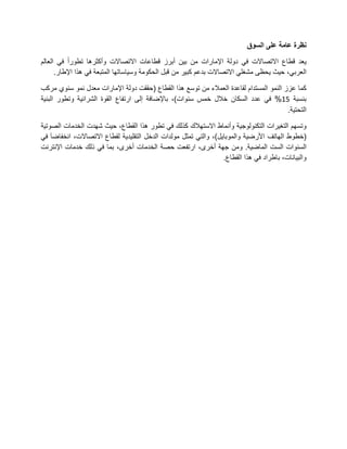 ‫نظرة عامة على السوق‬

‫ٌعد قطاع االتصاالت فً دولة اإلمارات من بٌن أبرز قطاعات االتصاالت وأكثرها تطورا فً العالم‬
      ‫العربً، حٌث ٌحظى مشغلً االتصاالت بدعم كبٌر من قبل الحكومة وسٌاساتها المتبعة فً هذا اإلطار.‬

‫كما عزز النمو المستدام لقاعدة العمالء من توسع هذا القطاع (حققت دولة اإلمارات معدل نمو سنوي مركب‬
‫بنسبة 62% فً عدد السكان خالل خمس سنوات)، باإلضافة إلى ارتفاع القوة الشرائٌة وتطور البنٌة‬
                                                                                         ‫التحتٌة.‬

‫وتسهم التغٌرات التكنولوجٌة وأنماط االستهالك كذلك فً تطور هذا القطاع، حٌث شهدت الخدمات الصوتٌة‬
‫(خطوط الهاتف األرضٌة والموباٌل)، والتً تمثل مولدات الدخل التقلٌدٌة لقطاع االتصاالت، انخفاضا فً‬
‫السنوات الست الماضٌة. ومن جهة أخرى، ارتفعت حصة الخدمات أخرى، بما فً ذلك خدمات اإلنترنت‬
                                                                  ‫والبٌانات، باطراد فً هذا القطاع.‬
 