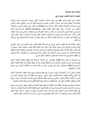 ‫مجاالت النمو المحتملة‬

                                                                 ‫الشبكات الداعمة لتقنيات الجيل الرابع‬

‫اعتمادا على النجاح الذي حققته فً مجال خدمات االتصال النقال بالحزمة العرٌضة، تتجه شركات‬
‫االتصاالت المحلٌة حالٌا نحو خدمات االتصال بالحزمة العرٌضة فائقة السرعة. وٌتوقع االتحاد العالمً‬
‫لمزودي خدمات االتصال بالهاتف النقال ارتفاعا بنسبة 113% فً الطلب على خدمات الصوت والبٌانات‬
‫والفٌدٌو عبر اإلنترنت. وتوفر تقنٌة الجٌل الثالث المطور (‪ ،)HSPA Evolution‬التً أصبحت النمط‬
‫السائد فً منطقة الشرق األوسط بعد أن كانت شركات االتصاالت فً المنطقة رائدة فً طرح هذه التقنٌة،‬
‫القدرة واألداء على تقدٌم تجربة متمٌزة لمستخدمً االتصال النقال بالحزمة العرٌضة. وتوفر بعض الدول‬
‫فً المنطقة الٌوم أعلى سرعات لنقل البٌانات وأقل زمن تأخٌر ٌمكن أن ٌحصل علٌه المستخدم فً أي مكان‬
                                                                                     ‫من العالم.‬

‫وتعتبر الشبكة الداعمة لتقنٌات الجٌل الرابع هً المرحلة التالٌة لتوفٌر تجربة أفضل فً مجال االتصال‬
‫النقال بالحزمة العرٌضة فً السوق بشكل عام. وتوفر هذه الشبكة طٌفا جدٌدا وبأحجام بٌانات ٌحتمل أن‬
‫تكون أكبر وأكثر تكامال وبمعدل ٌبلغ 7.3 غٌغاهٌرتز فً المدن وقرابة 2 غٌغاهٌرتز لتغطٌة أغلبٌة المناطق‬
‫الصناعٌة فضال عن تحسٌن مستوى االستخدام فً المبانً. كما تسمح العدٌد من الحكومات حالٌا بالتحول‬
                                   ‫من الطٌف الحالً فً هذه الخدمة لدعم تطورات تقنٌات الجٌل الرابع.‬

‫ومن المرجح أن تكون سعة 1192 مٌغاهٌرتز هً الحزمة الرئٌسٌة فٌما ٌتعلق بتقنٌات الجٌل الرابع،‬
‫خصوصا فً أوروبا والشرق األوسط وآسٌا والمحٌط الهادئ. وقد تم بالفعل إطالق أول نظام لتقنٌات الجٌل‬
‫الرابع بسعة 1192 مٌغاهٌرتز على نحو تجاري، حٌث إن هناك العدٌد من األنظمة األخرى فً مراحل‬
                                                                                 ‫النشر أو التخطٌط.‬

‫وقامت شركتً "دو" و"إتصاالت" بإجراء تجارب على تقنٌات الجٌل الرابع، حٌث اطلقت "إتصاالت" خالل‬
‫هذا األسبوع فقط شبكتها الداعمة لتقنٌات الجٌل الرابع. وستتٌح هذه التقنٌة لها إعادة استخدام العدٌد من‬
‫الموارد الحالٌة واالمتثال لمعٌار عالمً موحد فٌما ٌتعلق بالتشغٌل البٌنً لخدمات االتصاالت، حٌث سٌسهم‬
  ‫ذلك فً تخفٌض تكالٌف ووقت نشر هذه التقنٌات وارتفاع حجم الناتج الكلً منها وتبسٌط خدمات التجوال.‬

‫وبالنسبة لمستخدمً الهواتف النقالة، فإن االنتقال من تقنٌة الجٌل الثالث إلى تقنٌات الجٌل الرابع سوف ٌسهل‬
‫من تجربة االتصال بالحزمة العرٌضة، حٌث تعد تقنٌة الجٌل الرابع التقنٌة األمثل بالنسبة للبٌانات. واعتمادا‬
‫على تهٌئة الشبكة وتوفر األجهزة، فإن متوسط سرعات المخرجات ٌمكن أن تتجاوز ما توفره تقنٌة الجٌل‬
   ‫الثالث بمقدار ٌصل إلى 12 مرات. كما ٌمكن تحقٌق تطورات فً سرعة إرسال البٌانات وأوقات التأخٌر.‬
 