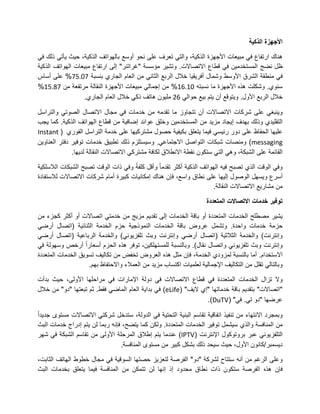 ‫األجهزة الذكية‬

‫هناك ارتفاع فً مبٌعات األجهزة الذكٌة، والتً تعرف على نحو أوسع بالهواتف الذكٌة، حٌث ٌأتً ذلك فً‬
‫ظل نضج المستخدمٌن فً قطاع االتصاالت. وتشٌر مؤسسة "غراتنر" إلى ارتفاع مبٌعات الهواتف الذكٌة‬
‫فً منطقة الشرق األوسط وشمال أفرٌقٌا خالل الربع الثانً من العام الجاري بنسبة 81.68% على أساس‬
‫سنوي. وشكلت هذه األجهزة ما نسبته 12.72% من إجمالً مبٌعات األجهزة النقالة مرتفعة من 89.62%‬
                  ‫خالل الربع األول. وٌتوقع أن ٌتم بٌع حوالً 73 ملٌون هاتف ذكً خالل العام الجاري.‬

‫وٌنبغً على شركات االتصاالت أن تتجاوز ما تقدمه من خدمات فً مجال االتصال الصوتً والتراسل‬
‫التقلٌدي وذلك بهدف إٌجاد مزٌد من المستخدمٌن وخلق عوائد إضافٌة من قطاع الهواتف الذكٌة. كما ٌجب‬
‫علٌها الحفاظ على دور رئٌسً فٌما ٌتعلق بكٌفٌة حصول مشتركٌها على خدمة التراسل الفوري ( ‪Instant‬‬
‫‪ )messaging‬ومنصات شبكات التواصل االجتماعً. وسٌستلزم ذلك تطبٌق خدمات توفٌر دفتر العناوٌن‬
              ‫القائمة على الشبكة، وهً التً ستكون نقطة االنطالق لكافة مشتركً االتصاالت النقالة لدٌها.‬

‫وفً الوقت الذي تصبح فٌه الهواتف الذكٌة أكثر تقدما وأقل كلفة وفً ذات الوقت تصبح الشبكات الالسلكٌة‬
‫أسرع وٌسهل الوصول إلٌها على نطاق واسع، فإن هناك إمكانٌات كبٌرة أمام شركات االتصاالت لالستفادة‬
                                                                     ‫من مشارٌع االتصاالت النقالة.‬

                                                                     ‫توفير خدمات االتصاالت المتعددة‬

‫ٌشٌر مصطلح الخدمات المتعددة أو باقة الخدمات إلى تقدٌم مزٌج من خدمتً اتصاالت أو أكثر كجزء من‬
‫حزمة خدمات واحدة. وتشمل عروض باقة الخدمات النموذجٌة حزم الخدمة الثنائٌة (اتصال أرضً‬
‫وإنترنت) والخدمة الثالثٌة (اتصال أرضً وإنترنت وبث تلفزٌونً) والخدمة الرباعٌة (اتصال أرضً‬
‫وإنترنت وبث تلفزٌونً واتصال نقال). وبالنسبة للمستهلكٌن، توفر هذه الحزم أسعارا أرخص وسهولة فً‬
‫االستخدام. أما بالنسبة لمزودي الخدمة، فإن مثل هذه العروض تخفض من تكالٌف تسوٌق الخدمات المتعددة‬
                    ‫وبالتالً تقلل من التكالٌف اإلجمالٌة لعلمٌات اكتساب مزٌد من العمالء واالحتفاظ بهم.‬

‫وال تزال الخدمات المتعددة فً قطاع االتصاالت فً دولة اإلمارات فً مراحلها األولى، حٌث بدأت‬
‫"اتصاالت" بتقدٌم باقة خدماتها "إي الٌف" (‪ )eLife‬فً بداٌة العام الماضً فقط. ثم تبعتها "دو" من خالل‬
                                                                  ‫عرضها "دو تً. فً" (‪.)DuTV‬‬

‫وبمجرد االنتهاء من تنفٌذ اتفاقٌة تقاسم البنٌة التحتٌة فً الدولة، ستدخل شركتً االتصاالت مستوى جدٌدا‬
‫من المنافسة والذي سٌشمل توفٌر الخدمات المتعددة. ولكن كما ٌتضح، فإنه ربما لن ٌتم إدراج خدمات البث‬
‫التلفزٌونً عبر بروتوكول اإلنترنت (‪ )IPTV‬عندما ٌتم إطالق المرحلة األولى من تقاسم الشبكة فً شهر‬
                                 ‫دٌسمبر/كانون األول، حٌث سٌحد ذلك بشكل كبٌر من مستوى المنافسة.‬

‫وعلى الرغم من أنه ستتاح لشركة "دو" الفرصة لتعزٌز حصتها السوقٌة فً مجال خطوط الهاتف الثابت،‬
‫فإن هذه الفرصة ستكون ذات نطاق محدود إذ إنها لن تتمكن من المنافسة فٌما ٌتعلق بخدمات البث‬
 