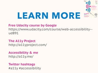 LEARN MORE
Free Udacity course by Google
https://www.udacity.com/course/web-accessibility--
ud891
The A11y Project
http://a11yproject.com/
Accessibility & me
http://a11y.me/
Twitter hashtags
#a11y #accessibility
 