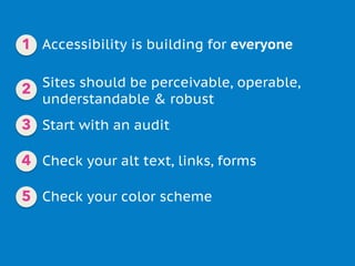 Accessibility is building for everyone
Sites should be perceivable, operable,
understandable & robust
Check your alt text, links, forms
Check your color scheme
Start with an audit
1
2
3
4
5
 