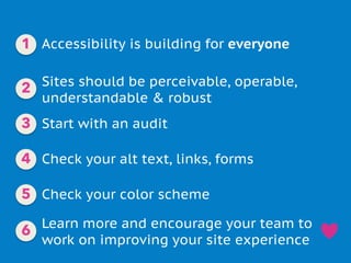 Accessibility is building for everyone
Sites should be perceivable, operable,
understandable & robust
Check your alt text, links, forms
Check your color scheme
Start with an audit
Learn more and encourage your team to
work on improving your site experience
1
2
3
4
5
6
 